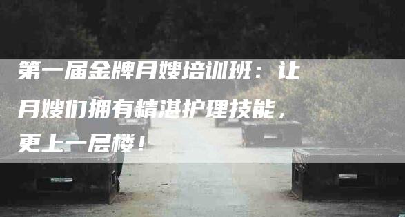 第一届金牌月嫂培训班：让月嫂们拥有精湛护理技能，更上一层楼！