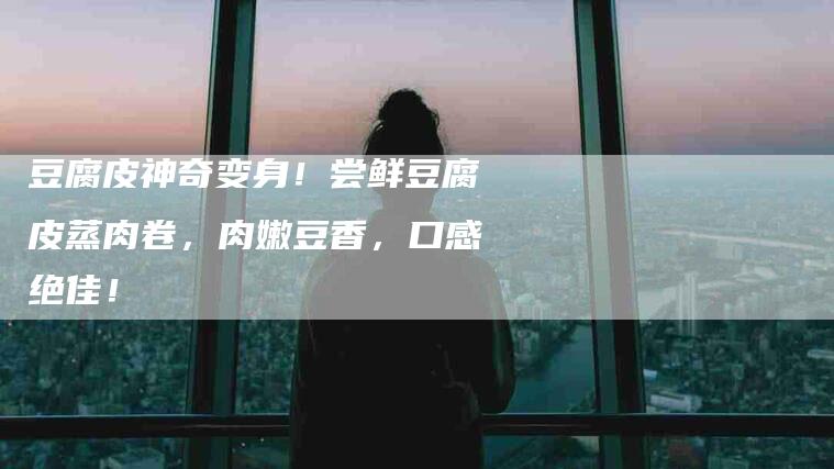 豆腐皮神奇变身！尝鲜豆腐皮蒸肉卷，肉嫩豆香，口感绝佳！-住家保姆月嫂服务_家政保洁钟点工家政服务_速上门月嫂网首页