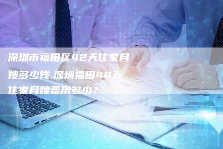 深圳市福田区42天住家月嫂多少钱,深圳福田42天住家月嫂费用多少？-速上门月嫂网