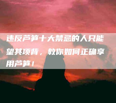 违反芦笋十大禁忌的人只能望其项背，教你如何正确享用芦笋！-住家保姆月嫂服务_家政保洁钟点工家政服务_速上门月嫂网首页