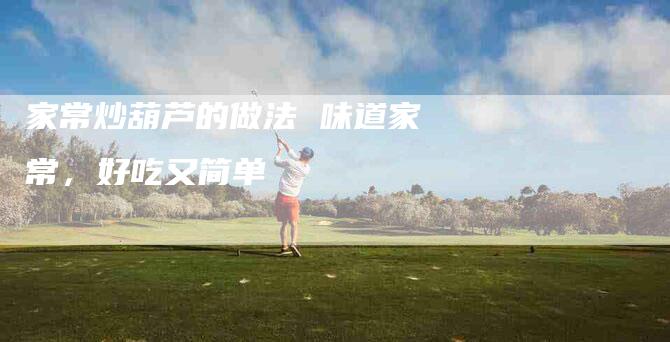 家常炒葫芦的做法 味道家常，好吃又简单-住家保姆月嫂服务_家政保洁钟点工家政服务_速上门月嫂网首页
