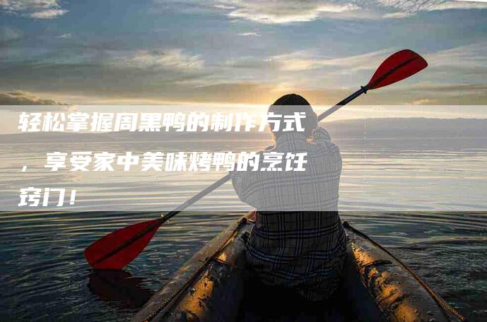 轻松掌握周黑鸭的制作方式，享受家中美味烤鸭的烹饪窍门！