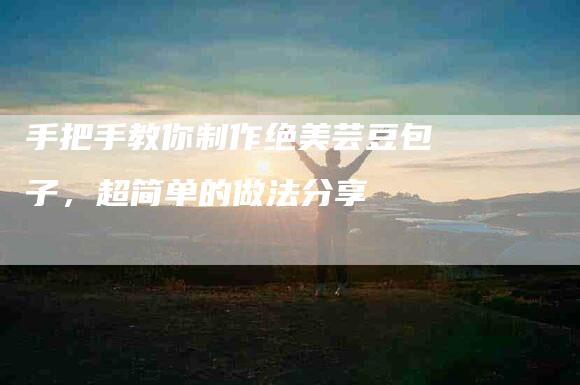 手把手教你制作绝美芸豆包子,超简单的做法分享-住家保姆月嫂服务_家政保洁钟点工家政服务_速上门月嫂网首页