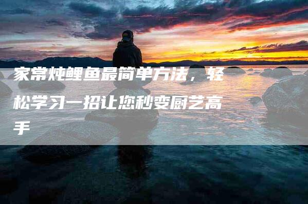 家常炖鲤鱼最简单方法，轻松学习一招让您秒变厨艺高手