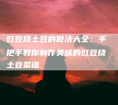 豇豆烧土豆的做法大全：手把手教你制作美味的豇豆烧土豆菜谱
