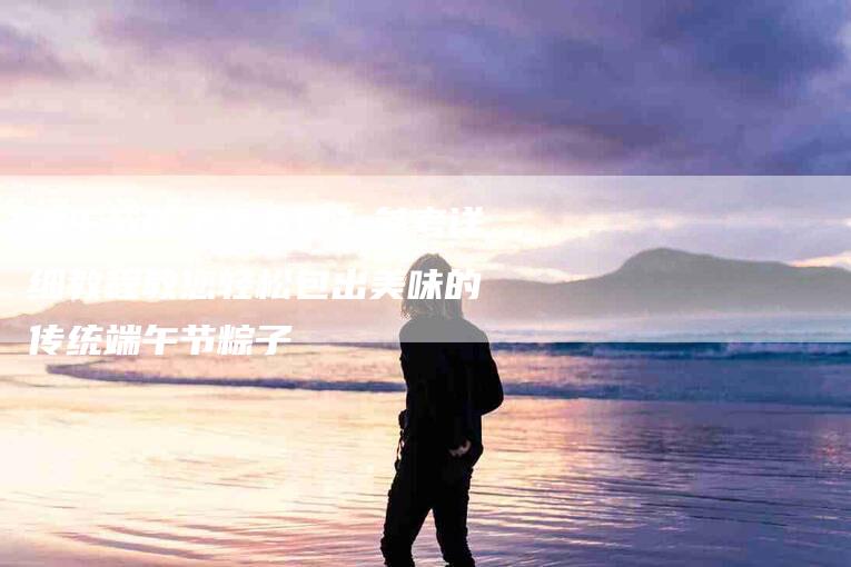 端午节粽子怎么包?参考详细教程教您轻松包出美味的传统端午节粽子-住家保姆月嫂服务_家政保洁钟点工家政服务_速上门月嫂网首页