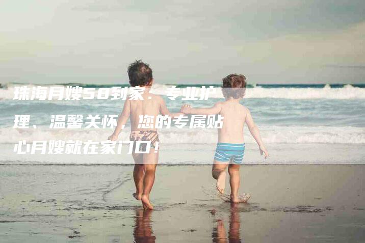 珠海月嫂58到家：专业护理、温馨关怀，您的专属贴心月嫂就在家门口！-速上门月嫂网