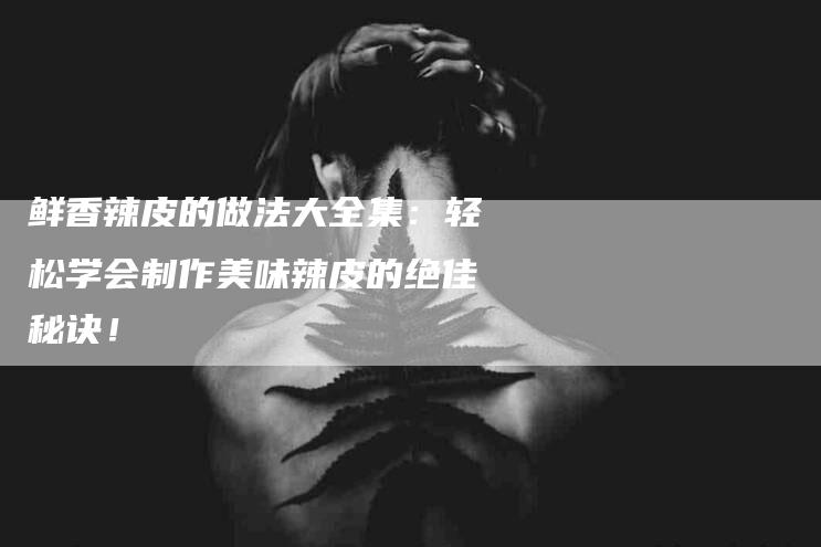 鲜香辣皮的做法大全集：轻松学会制作美味辣皮的绝佳秘诀！-住家保姆月嫂服务_家政保洁钟点工家政服务_速上门月嫂网首页