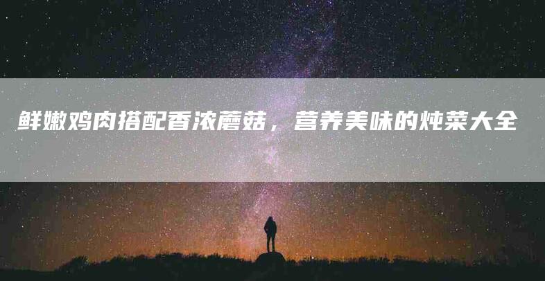 鲜嫩鸡肉搭配香浓蘑菇，营养美味的炖菜大全