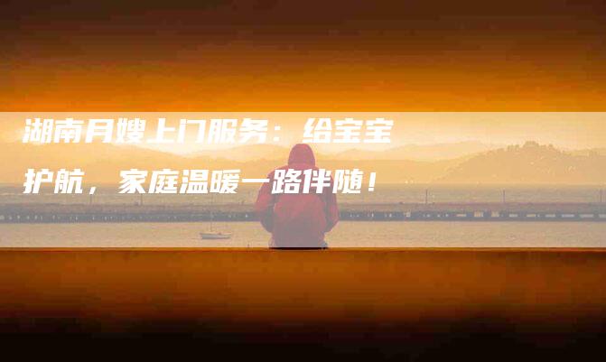 湖南月嫂上门服务：给宝宝护航，家庭温暖一路伴随！-住家保姆月嫂服务_家政保洁钟点工家政服务_速上门月嫂网首页