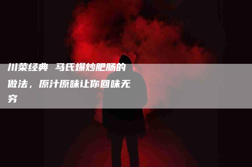 川菜经典 马氏爆炒肥肠的做法，原汁原味让你回味无穷-住家保姆月嫂服务_家政保洁钟点工家政服务_速上门月嫂网首页