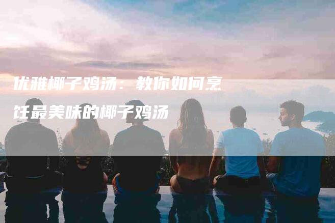 优雅椰子鸡汤：教你如何烹饪最美味的椰子鸡汤-住家保姆月嫂服务_家政保洁钟点工家政服务_速上门月嫂网首页