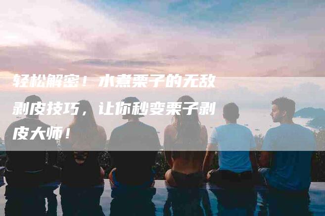 轻松解密！水煮栗子的无敌剥皮技巧，让你秒变栗子剥皮大师！-住家保姆月嫂服务_家政保洁钟点工家政服务_速上门月嫂网首页